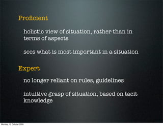 Proﬁcient

                          holistic view of situation, rather than in
                          terms of aspects

                          sees what is most important in a situation

                 Expert
                      no longer reliant on rules, guidelines

                      intuitive grasp of situation, based on tacit
                      knowledge


Monday, 12 October 2009
 