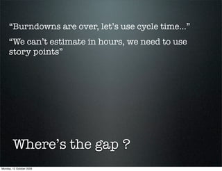 “Burndowns are over, let’s use cycle time...”
     “We can’t estimate in hours, we need to use
     story points”




        Where’s the gap ?
Monday, 12 October 2009
 