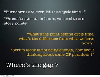 “Burndowns are over, let’s use cycle time...”
     “We can’t estimate in hours, we need to use
     story points”

                             “What’s the point behind cycle time,
                          what’s the difference from what we have
                                                           now ?”
                “Scrum alone is not being enough, how about
                       thinking about some XP practices ?”

        Where’s the gap ?
Monday, 12 October 2009
 