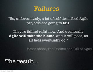 Failures
             “So, unfortunately, a lot of self-described Agile
                        projects are going to fail.

                They're failing right now. And eventually
              Agile will take the blame, and it will pass, as
                          all fads eventually do.”

                          James Shore, The Decline and Fall of Agile



        The result...
Monday, 12 October 2009
 