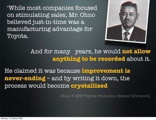 ‘While most companies focused
      on stimulating sales, Mr. Ohno
      believed just-in-time was a
      manufacturing advantage for
      Toyota.

                          And for many years, he would not allow
                                 anything to be recorded about it.
   He claimed it was because improvement is
   never-ending – and by writing it down, the
   process would become crystallized
                                   Ohno, T 1988 ‘Toyota Production System’ [foreword]




Monday, 12 October 2009
 