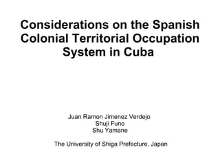 Considerations on the Spanish Colonial Territorial Occupation System in Cuba  Juan Ramon Jimenez Verdejo  Shuji Funo Shu Yamane  The University of Shiga Prefecture, Japan 
