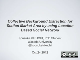Collective Background Extraction for
Station Market Area by using Location
        Based Social Network

      Kousuke KIKUCHI, PhD Student
           Waseda University
            @kousukekikuchi

              Oct 24 2012
 