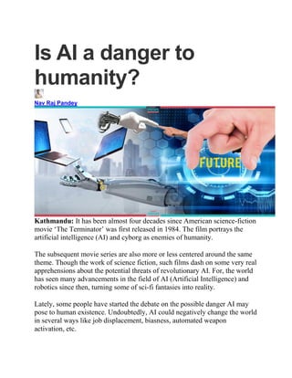 Is AI a danger to
humanity?
Nav Raj Pandey
Kathmandu: It has been almost four decades since American science-fiction
movie ‘The Terminator’ was first released in 1984. The film portrays the
artificial intelligence (AI) and cyborg as enemies of humanity.
The subsequent movie series are also more or less centered around the same
theme. Though the work of science fiction, such films dash on some very real
apprehensions about the potential threats of revolutionary AI. For, the world
has seen many advancements in the field of AI (Artificial Intelligence) and
robotics since then, turning some of sci-fi fantasies into reality.
Lately, some people have started the debate on the possible danger AI may
pose to human existence. Undoubtedly, AI could negatively change the world
in several ways like job displacement, biasness, automated weapon
activation, etc.
 