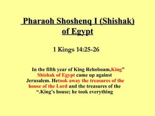 Pharaoh Shoshenq I (Shishak)  of Egypt “ In the fifth year of King Rehoboam,  King Shishak of Egypt  came up against Jerusalem. He  took away the treasures of the house of the Lord  and the treasures of the King’s house; he took everything.” 1 Kings 14:25-26 