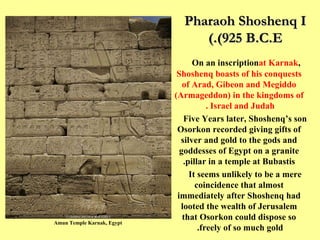 Pharaoh Shoshenq I (925 B.C.E.) On an inscription  at Karnak ,  Shoshenq boasts of his conquests of Arad, Gibeon and Megiddo (Armageddon) in the kingdoms of Israel and Judah .   Five Years later, Shoshenq’s son Osorkon recorded giving gifts of silver and gold to the gods and goddesses of Egypt on a granite pillar in a temple at Bubastis. It seems unlikely to be a mere coincidence that almost immediately after Shoshenq had looted the wealth of Jerusalem that Osorkon could dispose so freely of so much gold.  Amun Temple Karnak, Egypt 