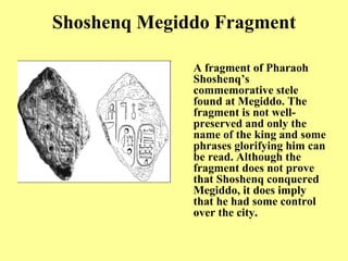 Shoshenq Megiddo Fragment A fragment of Pharaoh Shoshenq’s commemorative stele found at Megiddo .  The fragment is not well - preserved and only the name of the king and some phrases glorifying him can be read .  Although the fragment does not prove that Shoshenq conquered Megiddo, it does imply that he had some control over the city.   