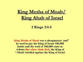 King Mesha of Moab/ King Ahab of Israel   “ King Mesha of Moab  was a sheepmaster, and he used to pay the King of Israel 100,000 lambs and the wool of 100,000 rams as tribute.  But when Ahab died , the King of Moab rebelled against the King of Israel.” 2 Kings 3:4-5 