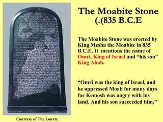 The Moabite Stone (835 B.C.E.) Courtesy of The Louvre The Moabite Stone was erected by King Mesha the Moabite in 835 B.C.E. It  mentions the name of  Omri, King of Israel  and “his son”  King Ahab .  “ Omri was the king of Israel, and he oppressed Moab for many days for Kemosh was angry with his land. And his son succeeded him.” 