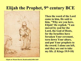 Elijah the Prophet, 9 th  century BCE Then the word of the Lord came to him, He said to him,  " Why are you here, Elijah? He replied,  " I am moved by zeal for the Lord, the God of Hosts, for the Israelites have forsaken Your covenant, torn down Your altars, and put Your prophets to the sword .  I alone am left, and they are out to take my life.   (I Kings 19:9-10) Elijah on Mount Horeb, Rembrandt  ( 1606-1669) 