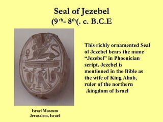 Seal of Jezebel (9 th  - 8 th  c. B.C.E.) This richly ornamented Seal of Jezebel bears the name “Jezebel” in Phoenician script. Jezebel is mentioned in the Bible as the wife of King Ahab, ruler of the northern kingdom of Israel.   Israel Museum Jerusalem, Israel 