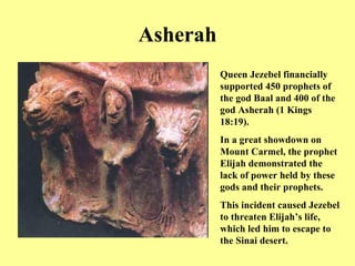 Asherah Queen Jezebel financially supported 450 prophets of the god Baal and 400 of the god Asherah (1 Kings 18:19). In a great showdown on Mount Carmel, the prophet Elijah demonstrated the lack of power held by these gods and their prophets. This incident caused Jezebel to threaten Elijah’s life, which led him to escape to the Sinai desert. 