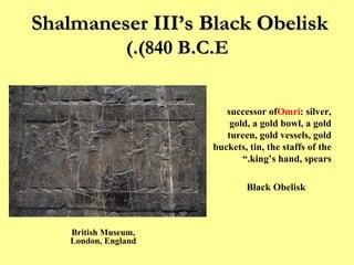 Shalmaneser III’s Black Obelisk  (840 B.C.E.) “ I received tribute from  Jehu  successor of  Omri : silver, gold, a gold bowl, a gold tureen, gold vessels, gold buckets, tin, the staffs of the king’s hand, spears.” Black Obelisk British Museum, London, England 