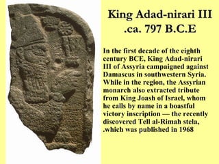 King Adad-nirari III ca. 797 B.C.E. In the first decade of the eighth century BCE, King Adad-nirari III of Assyria campaigned against Damascus in southwestern Syria. While in the region, the Assyrian monarch also extracted tribute from King Joash of Israel, whom he calls by name in a boastful victory inscription –– the recently discovered Tell al-Rimah stela, which was published in 1968. 