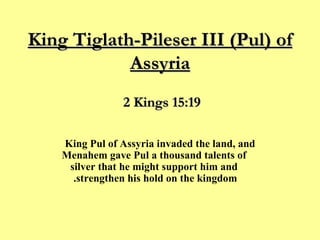 King Tiglath-Pileser III (Pul) of Assyria King Pul of Assyria invaded the land, and Menahem gave Pul a thousand talents of silver that he might support him and strengthen his hold on the kingdom.  2 Kings 15:19 