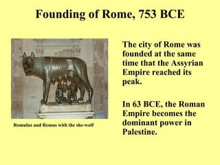 Founding of Rome, 753 BCE The city of Rome was founded at the same time that the Assyrian Empire reached its peak. In 63 BCE, the Roman Empire becomes the dominant power in Palestine. Romulus and Remus with the she - wolf   