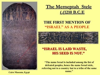 The Merneptah   Stele  (1210 B.C.E.)   THE FIRST MENTION OF   “ ISRAEL” AS A PEOPLE “ ISRAEL IS LAID WASTE,  HIS SEED IS NOT.” Cairo Museum, Egypt “ The name Israel is included among the list of defeated peoples, hence the name Israel stele, referring not to a country but to a tribe of the same name. ” 
