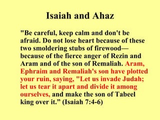 Isaiah and Ahaz "Be careful, keep calm and don't be afraid. Do not lose heart because of these two smoldering stubs of firewood—because of the fierce anger of Rezin and Aram and of the son of Remaliah.  Aram, Ephraim and Remaliah's son have plotted your ruin, saying, "Let us invade Judah; let us tear it apart and divide it among ourselves,  and make the son of Tabeel king over it.” (Isaiah 7:4-6) 