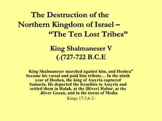 King Shalmaneser V (727-722 B.C.E.) “ King Shalmaneser marched against him, and Hoshea became his vassal and paid him tribute… In the ninth year of Hoshea, the king of Assyria captured Samaria. He deported the Israelites to Assyria and settled them in Halah, at the [River] Habor, at the River Gozan, and in the towns of Media.   -2 Kings 17:3,6 The Destruction of the  Northern Kingdom of Israel –  “The Ten Lost Tribes” 