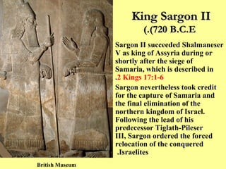 King Sargon II  (720 B.C.E.) Sargon II succeeded Shalmaneser V as king of Assyria during or shortly after the siege of Samaria, which is described in  2 Kings 17:1-6 . Sargon nevertheless took credit for the capture of Samaria and the final elimination of the northern kingdom of Israel. Following the lead of his predecessor Tiglath-Pileser III, Sargon ordered the forced relocation of the conquered Israelites.  British Museum 