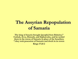 The Assyrian Repopulation  of Samaria “ The king of Assyria brought [people] from Babylon, Cuthah, Avva, Hamath, and Sepharvaim, and he settled them in the towns of Samaria in place of the Israelites; they took posession of Samaria and dwelt in its towns.” 2 Kings 17:24 