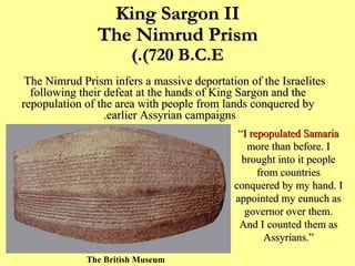 King Sargon II The Nimrud Prism (720 B.C.E.) The Nimrud Prism infers a massive deportation of the Israelites following their defeat at the hands of King Sargon and the repopulation of the area with people from lands conquered by earlier Assyrian campaigns.   The British Museum “ I repopulated Samaria  more than before. I brought into it people from countries conquered by my hand. I appointed my eunuch as governor over them. And I counted them as Assyrians.” 