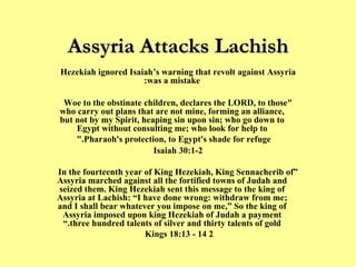 Assyria Attacks Lachish Hezekiah ignored Isaiah’s warning that revolt against Assyria was a mistake: "Woe to the obstinate children, declares the LORD, to those who carry out plans that are not mine, forming an alliance, but not by my Spirit, heaping sin upon sin; who go down to Egypt without consulting me; who look for help to Pharaoh's protection, to Egypt's shade for refuge."   Isaiah 30:1-2 “ In the fourteenth year of King Hezekiah, King Sennacherib of Assyria marched against all the fortified towns of Judah and seized them. King Hezekiah sent this message to the king of Assyria at Lachish: “I have done wrong: withdraw from me; and I shall bear whatever you impose on me,” So the king of Assyria imposed upon king Hezekiah of Judah a payment three hundred talents of silver and thirty talents of gold.” 2 Kings 18:13 - 14  