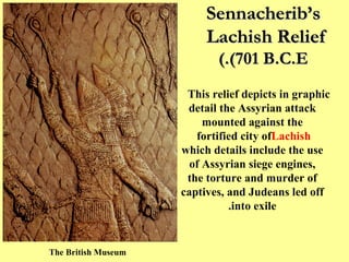 Sennacherib’s Lachish Relief  (701 B.C.E.) This relief depicts in graphic detail the Assyrian attack mounted against the fortified city of  Lachish  which details include the use of Assyrian siege engines, the torture and murder of captives, and Judeans led off into exile. The British Museum  