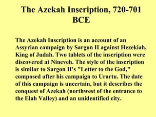 The Azekah Inscription, 720-701 BCE The Azekah Inscription is an account of an Assyrian campaign by Sargon II against Hezekiah, King of Judah .  Two tablets of the inscription were discovered at Nineveh .  The style of the inscription is similar to Sargon II's  " Letter to the God, "  composed after his campaign to Urartu .  The date of this campaign is uncertain, but it describes the conquest of Azekah  ( northwest of the entrance to the Elah Valley )  and an unidentified city.   