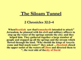 The Siloam Tunnel  “ When  Hezekiah  saw that  Sennacherib  intended to attack Jerusalem, he planned with his civil and military officers to stop up the water of the springs outside the city; and they helped him. They gathered together a large number of people and stopped up all the springs and the stream which flowed through the land. ‘Why should the kings of Assyria come and find much water?’ they asked …  Hezekiah  closed the upper outlet of the waters of  Gihon  and directed them to the west side of the  city of David .” 2 Chronicles 32:2–4 