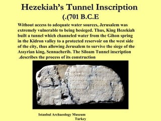 Hezekiah’s Tunnel Inscription   (701 B.C.E.) Without access to adequate water sources, Jerusalem was extremely vulnerable to being besieged. Thus, King Hezekiah built a tunnel which channeled water from the Gihon spring in the Kidron valley to a protected reservoir on the west side of the city, thus allowing Jerusalem to survive the siege of the Assyrian king, Sennacherib. The Siloam Tunnel inscription describes the process of its construction.  Istanbul Archaeology Museum  Turkey 