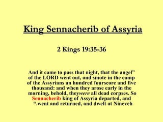 King Sennacherib of Assyria   “ And it came to pass that night, that the angel of the LORD went out, and smote in the camp of the Assyrians an hundred fourscore and five thousand: and when they arose early in the morning, behold, they  were  all dead corpses. So  Sennacherib  king of Assyria departed, and went and returned, and dwelt at Nineveh.”  ﻿  2 Kings 19:35-36 