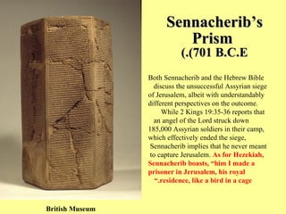 Sennacherib’s Prism   (701 B.C.E.) Both Sennacherib and the Hebrew Bible discuss the unsuccessful Assyrian siege  of Jerusalem, albeit with understandably different perspectives on the outcome. While 2 Kings 19:35-36 reports that  an angel of the Lord struck down  185,000 Assyrian soldiers in their camp, which effectively ended the siege, Sennacherib implies that he never meant  to capture Jerusalem.  As for Hezekiah,  Sennacherib boasts, “him I made a prisoner in Jerusalem, his royal residence, like a bird in a cage.” British Museum 