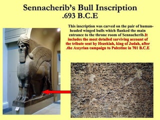 Sennacherib’s Bull Inscription 693 B.C.E. This inscription was carved on the pair of human-headed winged bulls which flanked the main entrance to the throne room of Sennacherib.  It includes the most detailed surviving account of the tribute sent by Hezekiah, king of Judah, after the Assyrian campaign to Palestine in 701 B.C.E. 