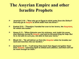The Assyrian Empire and other Israelite Prophets Jeremiah 2:18 –  "Now why go to Egypt to drink water from the Shihor? And why go to  Assyria  to drink water from the River?“ Ezekiel 23:9 -  "Therefore I handed her over to her lovers, the  Assyrians , for whom she lusted.“ Hosea 5:13 -  "When Ephraim saw his sickness, and Judah his sores, then Ephraim turned to  Assyria , and sent to the great king for help. But he is not able to cure you, not able to heal your sores.“ Micah 5:6 –  "He will deliver us from the  Assyrian  when he invades our land and marches into our borders.“ Zechariah 10:10 –  "I will bring them back from Egypt and gather them from  Assyria . I will bring them to Gilead and Lebanon, and there will not be room enough for them." 