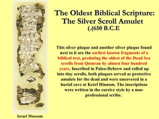 The Oldest Biblical Scripture:  The Silver Scroll Amulet   (650 B.C.E.) Israel Museum This silver plaque and another silver plaque found next to it are the  earliest known fragments of a biblical text, predating the oldest of the Dead Sea scrolls from Qumran by almost four hundred years . Inscribed in Paleo-Hebrew and rolled up into tiny scrolls, both plaques served as protective amulets for the dead and were uncovered in a burial cave at Ketef Hinnom. The inscriptions were written in the cursive style by a non-professional scribe.  