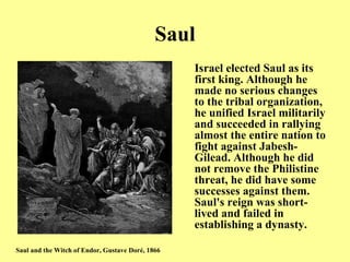 Saul Israel elected Saul as its first king .  Although he made no serious changes to the tribal organization, he unified Israel militarily and succeeded in rallying almost the entire nation to fight against Jabesh - Gilead .  Although he did not remove the Philistine threat, he did have some successes against them .  Saul's reign was short - lived and failed in establishing a dynasty .   Saul and the Witch of Endor, Gustave Doré, 1866 