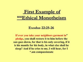 First Example of  “Ethical Monotheism” “ If ever you take your neighbors garment in pledge , you shall restore it to him before the sun goes down, for that is his only covering, if it is his mantle for his body, in what else shall he sleep? And if he cries to me, I will hear, for I am compassionate.” Exodus 22:25-26 