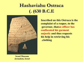 Hashaviahu Ostraca  (630 B.C.E.) Inscribed on this Ostraca is the complaint of a reaper, to the governor, that  an officer has confiscated his garment unjustly  and thus requests his help in retrieving his clothing.  Israel Museum Jerusalem, Israel 