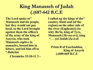 King Manasseh of Judah (687-642 B.C.E.) “ The Lord spoke to Manasseh and his people, but they would not pay heed, so the Lord brought against them the officers of the army of the king of Assyria, who took Manasseh captive in manacles, bound him in fetters, and led him off to Babylon.” - 2 Chronicles 33:10-11 “ I called up the kings of the country Hatti and (of the region) on the other side of the river (Euphrates) (to wit): Ba’lu, king of Tyre, Manasseh ( Me-na-si-i ), king of Judah ( Ia-ú-di ) . . .”  Prism B of Esarhaddon, King of Assyria  (680-669 B.C.E.) 