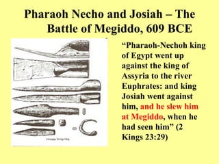 Pharaoh Necho and Josiah – The Battle of Megiddo, 609 BCE “ Pharaoh - Nechoh king of Egypt went up against the king of Assyria to the river Euphrates :  and king Josiah went against him,  and he slew him at Megiddo , when he had seen him”  ( 2 Kings 23:29 )   