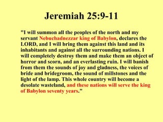 Jeremiah 25:9-11 "I will summon all the peoples of the north and my servant  Nebuchadnezzar king of Babylon , declares the LORD, and I will bring them against this land and its inhabitants and against all the surrounding nations. I will completely destroy them and make them an object of horror and scorn, and an everlasting ruin. I will banish from them the sounds of joy and gladness, the voices of bride and bridegroom, the sound of millstones and the light of the lamp. This whole country will become a desolate wasteland,  and these nations will serve the king of Babylon seventy years ." 