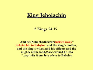 King Jehoiachin “ And he (Nebuchadnezzar)  carried away Jehoiachin to Babylon , and the king’s mother, and the king’s wives, and his officers and the mighty of the land,  those  carried he into captivity from Jerusalem to Babylon.”  2 Kings 24:15  