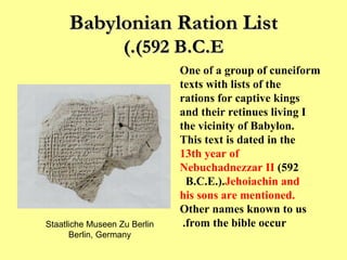 Babylonian Ration List (592 B.C.E.) One of a group of cuneiform texts with lists of the rations for captive kings and their retinues living I the vicinity of Babylon. This text is dated in the  13th year of Nebuchadnezzar II  (592 B.C.E.).  Jehoiachin and his sons are mentioned.   Other names known to us from the bible occur.   Staatliche Museen Zu Berlin Berlin, Germany 