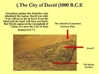 The City of David (1000 B.C.E.) “ The King and his men set out for Jerusalem against the Jebusites who inhabited the region. David was told,  “You will never get in here! Even the blind and the lame will turn you back. But David captured the stronghold of Zion; it is now the City of Zion.” 2 Samuel 5:6-7 Area G The Jebusite (Canaanite) Fortress Zion The Spring of Gihon 