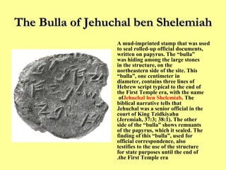 The Bulla of   Jehuchal ben Shelemiah A mud-imprinted stamp that was used to seal rolled-up official documents, written on papyrus. The “bulla” was hiding among the large stones in the structure, on the northeastern side of the site. This “bulla”, one centimeter in diameter, contains three lines of Hebrew script typical to the end of the First Temple era, with the name of  Jehuchal ben Shelemiah . The biblical narrative tells that Jehuchal was a senior official in the court of King Tzidkiyahu (Jeremiah, 37:3; 38:1). The other side of the “bulla” shows remnants of the papyrus, which it sealed. The finding of this “bulla”, used for official correspondence, also testifies to the use of the structure for state purposes until the end of the First Temple era. 