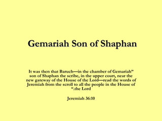Gemariah Son of Shaphan  “ It was then that Baruch—in the chamber of Gemariah son of Shaphan the scribe, in the upper court, near the new gateway of the House of the Lord—read the words of Jeremiah from the scroll to all the people in the House of the Lord.” Jeremiah 36:10 