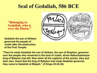 " Belonging to Gedaliah, who is over the House . ” Seal of Gedaliah, 586 BCE "Then he made Gedaliah the son of Ahikam, the son of Shaphan, governor over the people who remained in the land of Judah, whom Nebuchadnezzar king of Babylon had left. Now when all the captains of the armies, they and their men, heard that the king of Babylon had made Gedaliah governor, they came to Gedaliah at Mizpah.” (2 Kings 25:22-24)  Gedaliah the son of Ahikam governed the people of Judah after the destruction of the First Temple : 