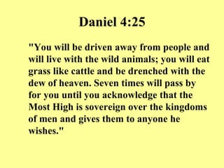 Daniel 4:25 "You will be driven away from people and will live with the wild animals; you will eat grass like cattle and be drenched with the dew of heaven. Seven times will pass by for you until you acknowledge that the Most High is sovereign over the kingdoms of men and gives them to anyone he wishes." 