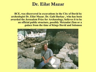 Dr. Eilat Mazar A monumental structure, dating back to the eleventh century BCE, was discovered in excavations in the City of David by archeologist Dr. Eilat Mazar. Dr. Gabi Barkay , who has been awarded the Jerusalem Prize for Archaeology, believes it to be an official public structure, possibly Metzudat Zion or a palace from the time of Kings David and Solomon.  